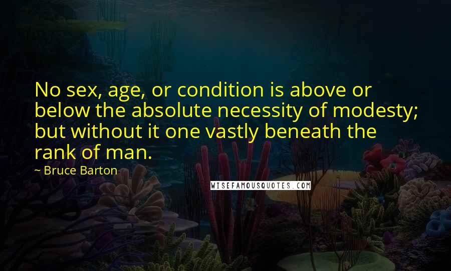 Bruce Barton Quotes: No sex, age, or condition is above or below the absolute necessity of modesty; but without it one vastly beneath the rank of man.