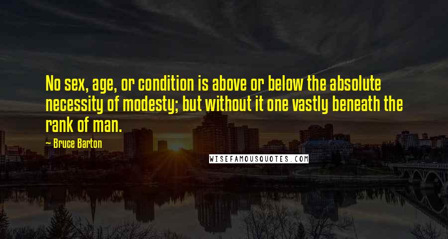 Bruce Barton Quotes: No sex, age, or condition is above or below the absolute necessity of modesty; but without it one vastly beneath the rank of man.