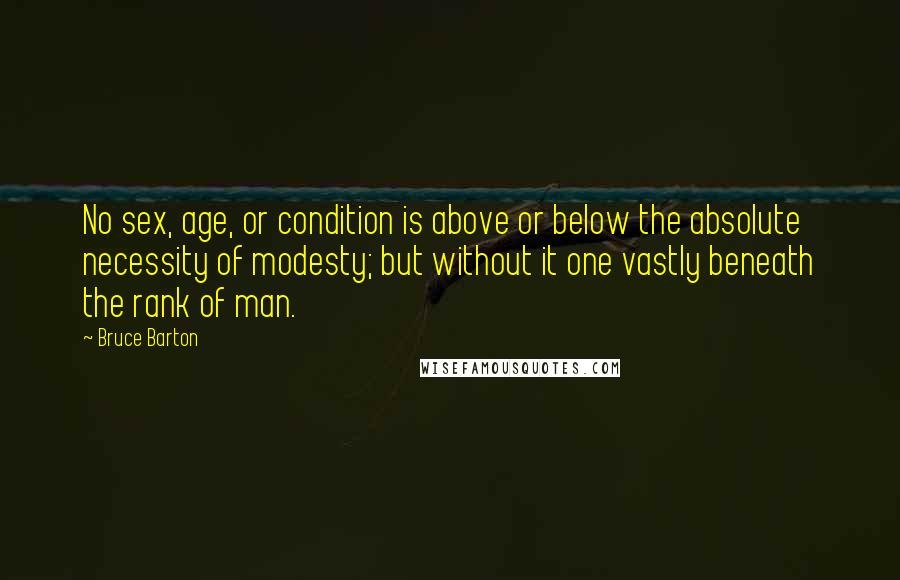 Bruce Barton Quotes: No sex, age, or condition is above or below the absolute necessity of modesty; but without it one vastly beneath the rank of man.