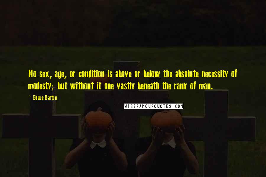 Bruce Barton Quotes: No sex, age, or condition is above or below the absolute necessity of modesty; but without it one vastly beneath the rank of man.