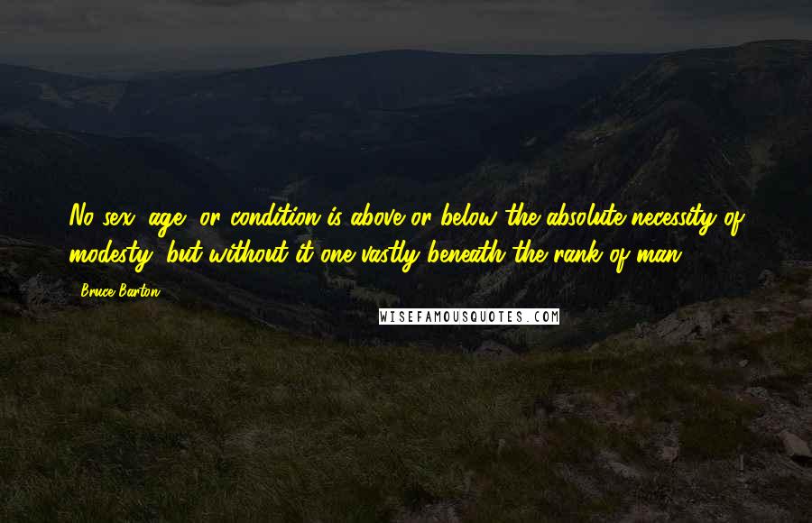 Bruce Barton Quotes: No sex, age, or condition is above or below the absolute necessity of modesty; but without it one vastly beneath the rank of man.