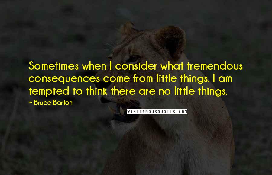 Bruce Barton Quotes: Sometimes when I consider what tremendous consequences come from little things. I am tempted to think there are no little things.
