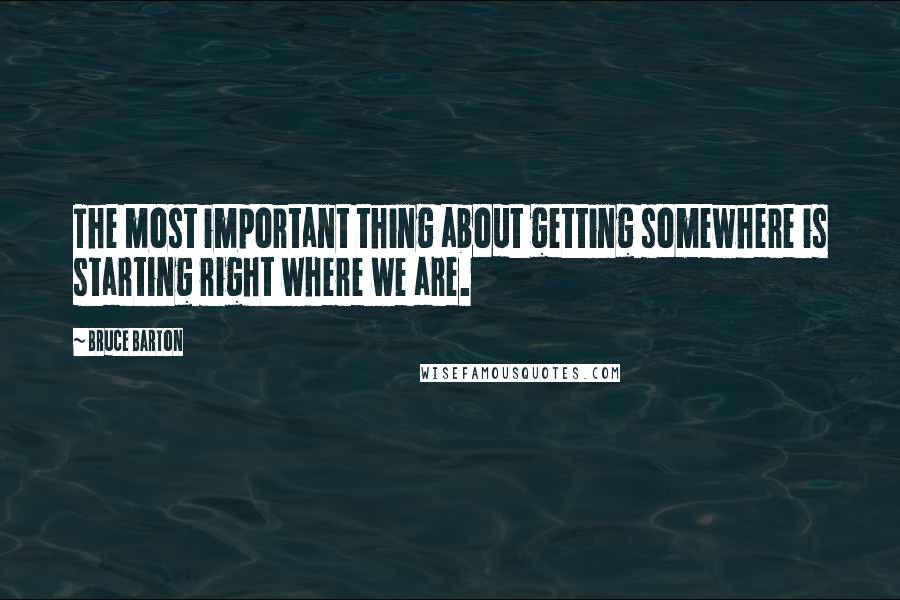 Bruce Barton Quotes: The most important thing about getting somewhere is starting right where we are.