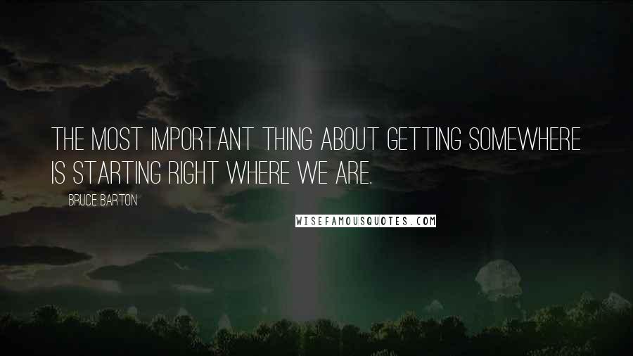 Bruce Barton Quotes: The most important thing about getting somewhere is starting right where we are.