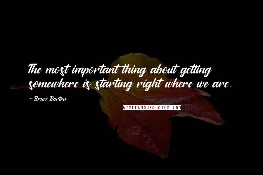 Bruce Barton Quotes: The most important thing about getting somewhere is starting right where we are.