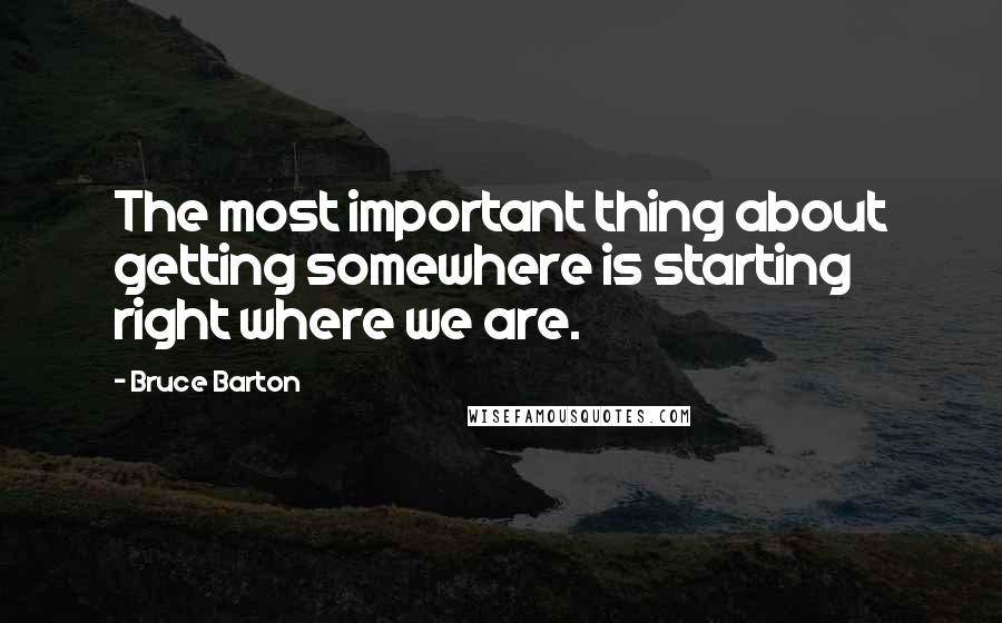 Bruce Barton Quotes: The most important thing about getting somewhere is starting right where we are.