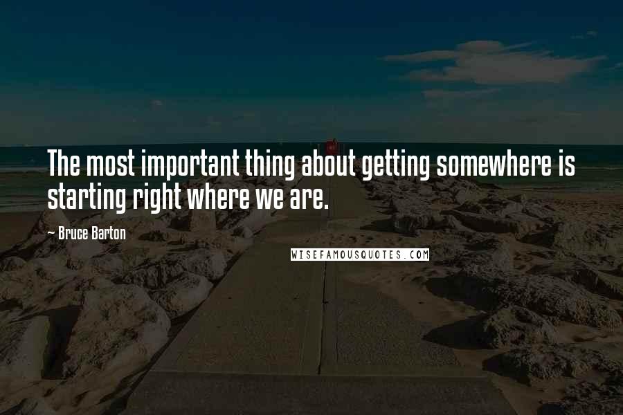 Bruce Barton Quotes: The most important thing about getting somewhere is starting right where we are.