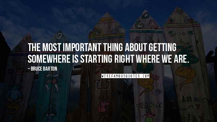 Bruce Barton Quotes: The most important thing about getting somewhere is starting right where we are.