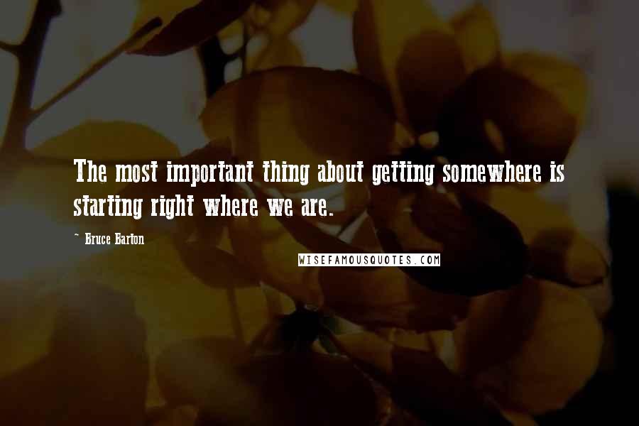 Bruce Barton Quotes: The most important thing about getting somewhere is starting right where we are.