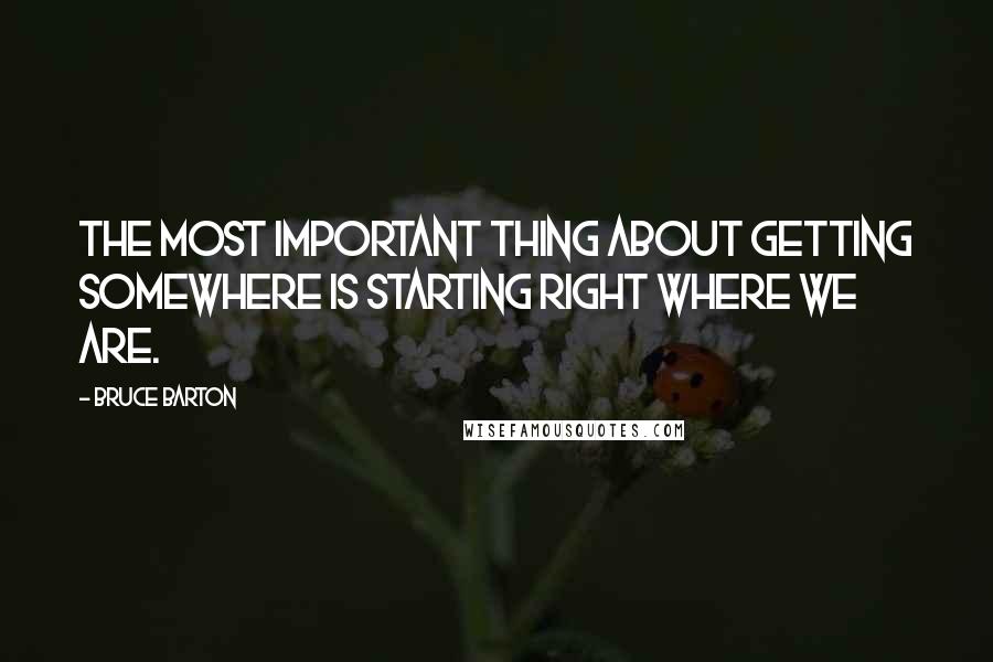 Bruce Barton Quotes: The most important thing about getting somewhere is starting right where we are.