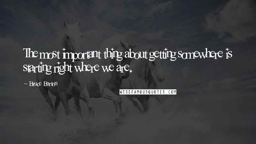 Bruce Barton Quotes: The most important thing about getting somewhere is starting right where we are.