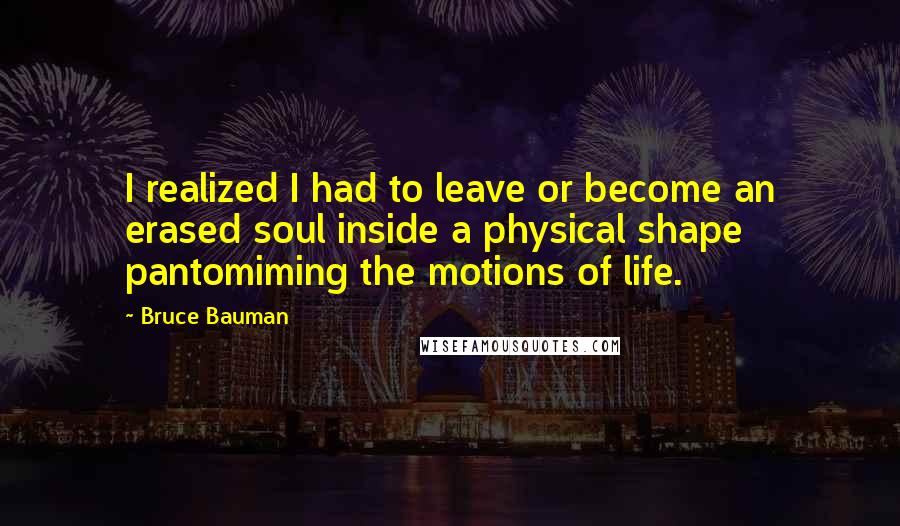 Bruce Bauman Quotes: I realized I had to leave or become an erased soul inside a physical shape pantomiming the motions of life.