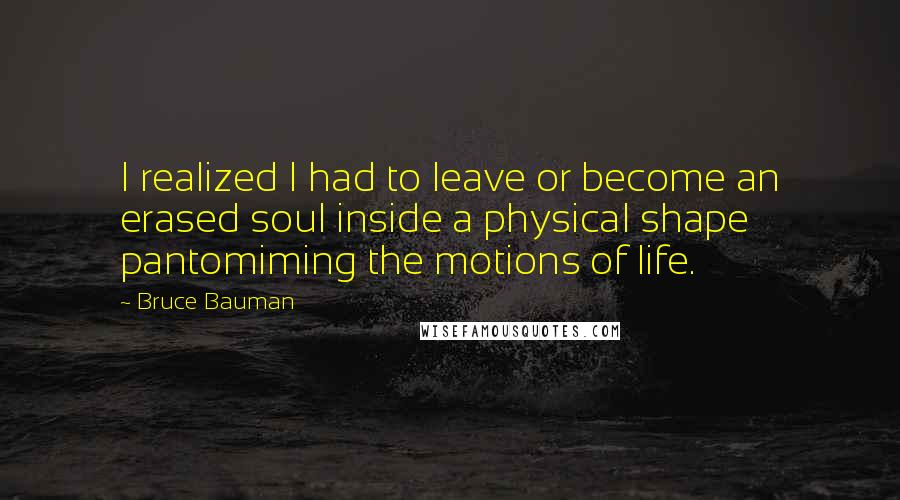 Bruce Bauman Quotes: I realized I had to leave or become an erased soul inside a physical shape pantomiming the motions of life.