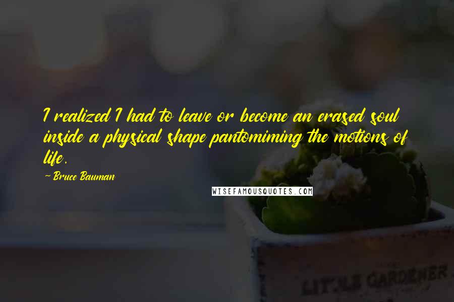 Bruce Bauman Quotes: I realized I had to leave or become an erased soul inside a physical shape pantomiming the motions of life.