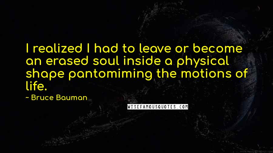 Bruce Bauman Quotes: I realized I had to leave or become an erased soul inside a physical shape pantomiming the motions of life.