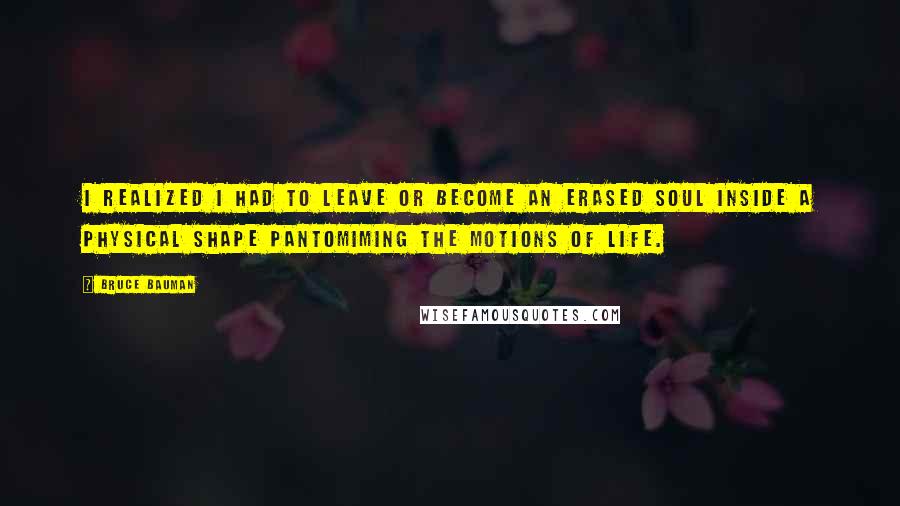 Bruce Bauman Quotes: I realized I had to leave or become an erased soul inside a physical shape pantomiming the motions of life.