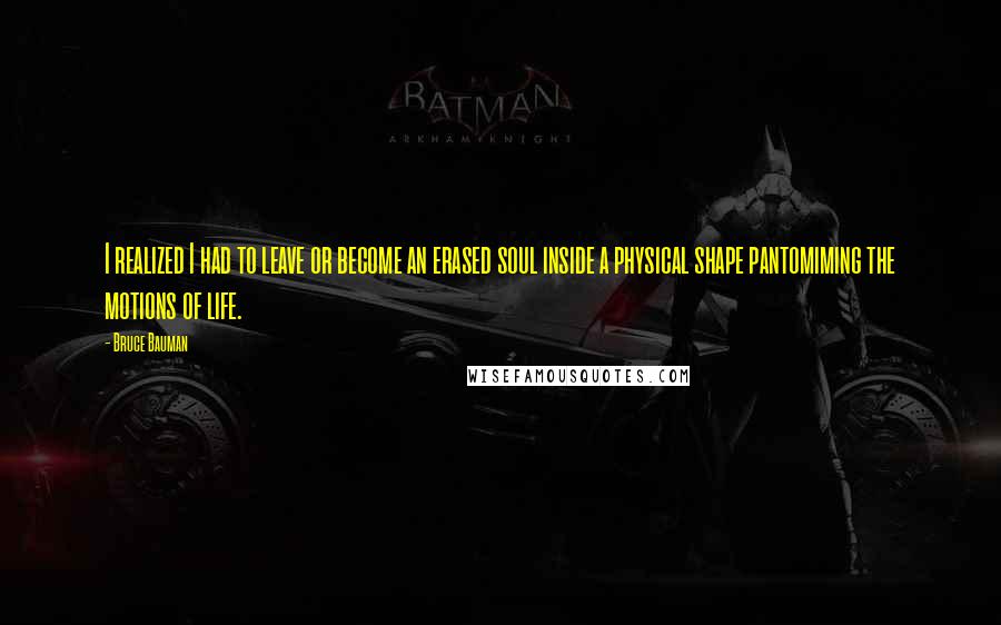 Bruce Bauman Quotes: I realized I had to leave or become an erased soul inside a physical shape pantomiming the motions of life.