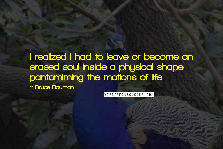 Bruce Bauman Quotes: I realized I had to leave or become an erased soul inside a physical shape pantomiming the motions of life.