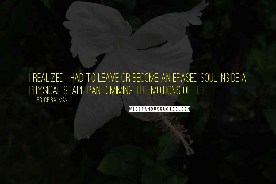 Bruce Bauman Quotes: I realized I had to leave or become an erased soul inside a physical shape pantomiming the motions of life.