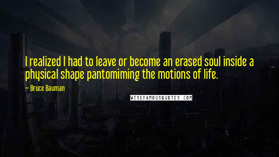 Bruce Bauman Quotes: I realized I had to leave or become an erased soul inside a physical shape pantomiming the motions of life.