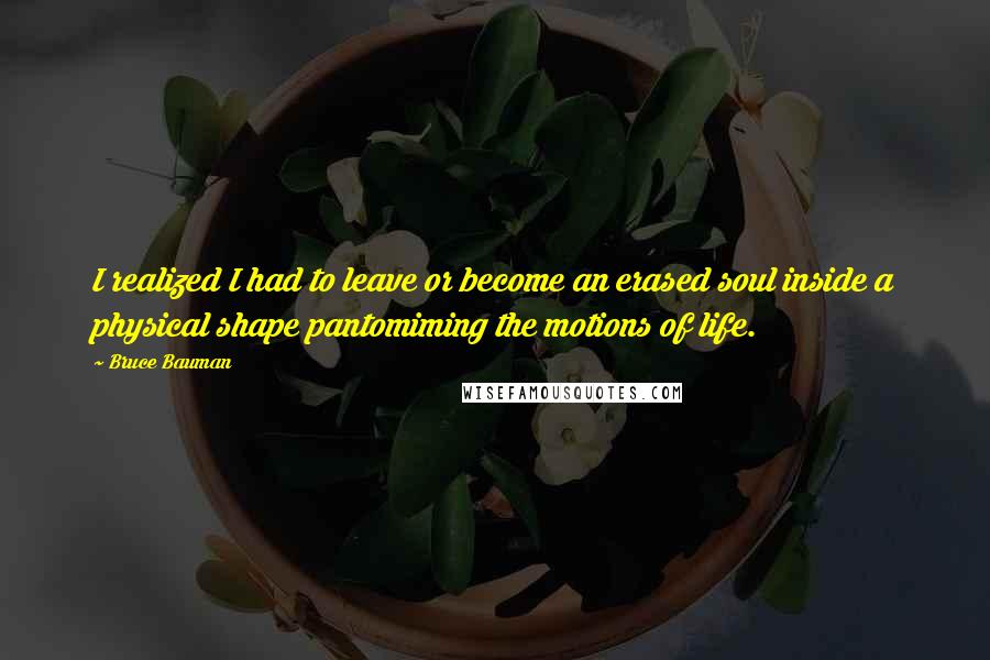 Bruce Bauman Quotes: I realized I had to leave or become an erased soul inside a physical shape pantomiming the motions of life.