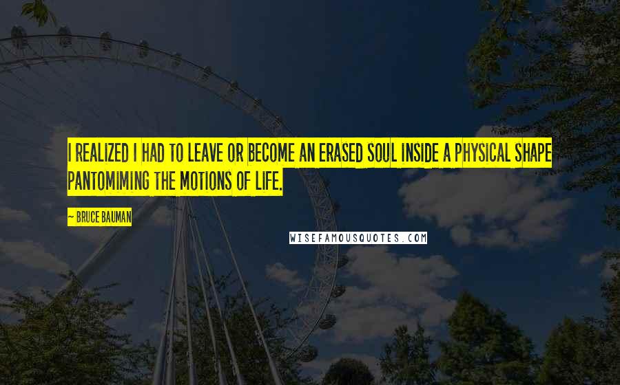 Bruce Bauman Quotes: I realized I had to leave or become an erased soul inside a physical shape pantomiming the motions of life.