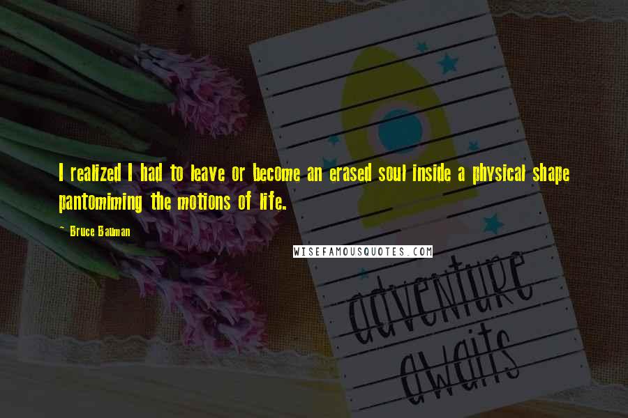 Bruce Bauman Quotes: I realized I had to leave or become an erased soul inside a physical shape pantomiming the motions of life.