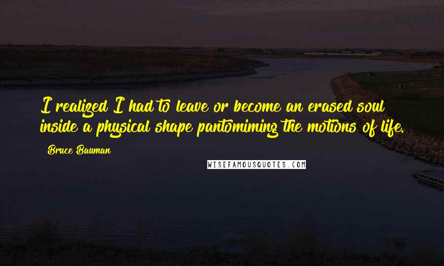 Bruce Bauman Quotes: I realized I had to leave or become an erased soul inside a physical shape pantomiming the motions of life.