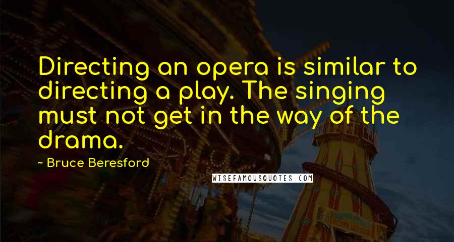 Bruce Beresford Quotes: Directing an opera is similar to directing a play. The singing must not get in the way of the drama.