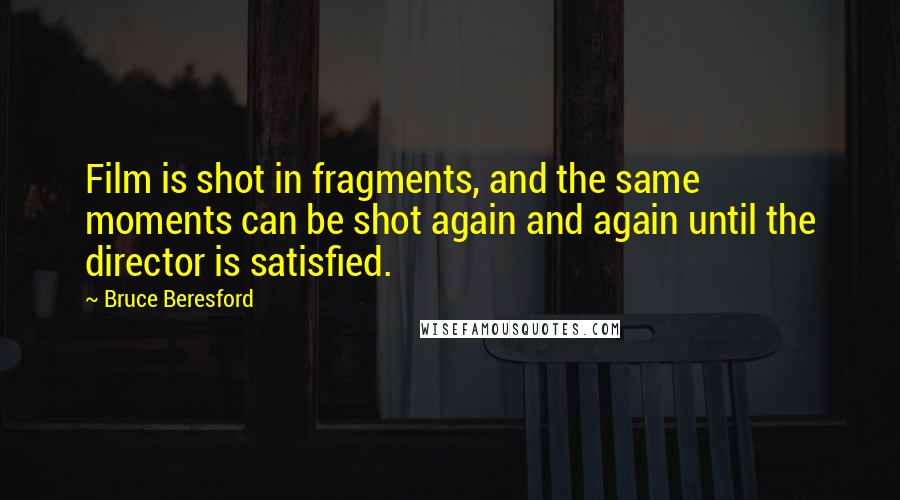 Bruce Beresford Quotes: Film is shot in fragments, and the same moments can be shot again and again until the director is satisfied.