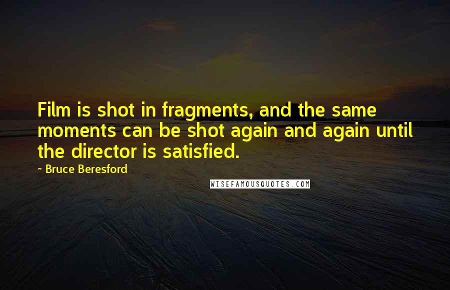 Bruce Beresford Quotes: Film is shot in fragments, and the same moments can be shot again and again until the director is satisfied.