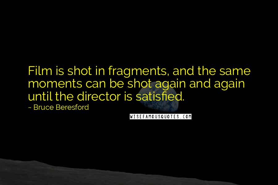 Bruce Beresford Quotes: Film is shot in fragments, and the same moments can be shot again and again until the director is satisfied.