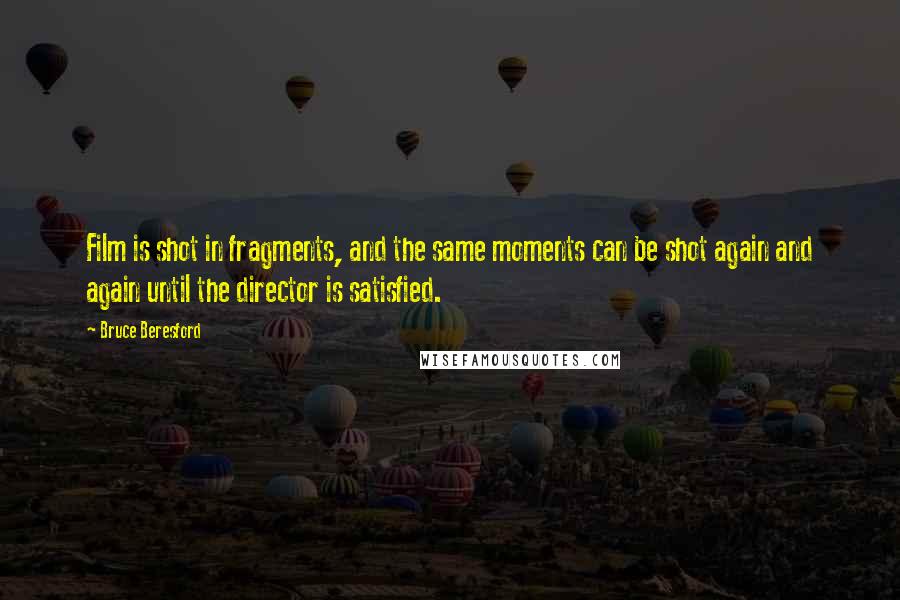 Bruce Beresford Quotes: Film is shot in fragments, and the same moments can be shot again and again until the director is satisfied.