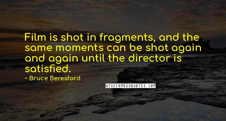 Bruce Beresford Quotes: Film is shot in fragments, and the same moments can be shot again and again until the director is satisfied.