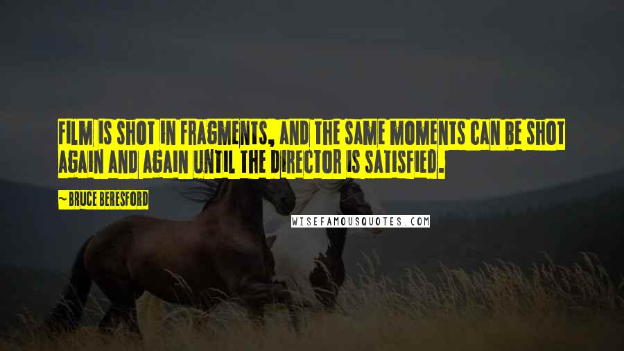 Bruce Beresford Quotes: Film is shot in fragments, and the same moments can be shot again and again until the director is satisfied.