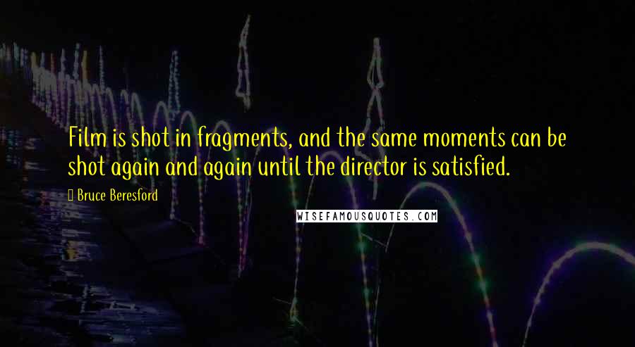 Bruce Beresford Quotes: Film is shot in fragments, and the same moments can be shot again and again until the director is satisfied.