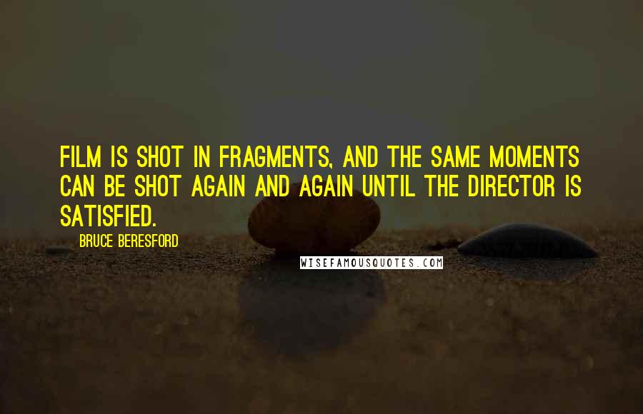 Bruce Beresford Quotes: Film is shot in fragments, and the same moments can be shot again and again until the director is satisfied.