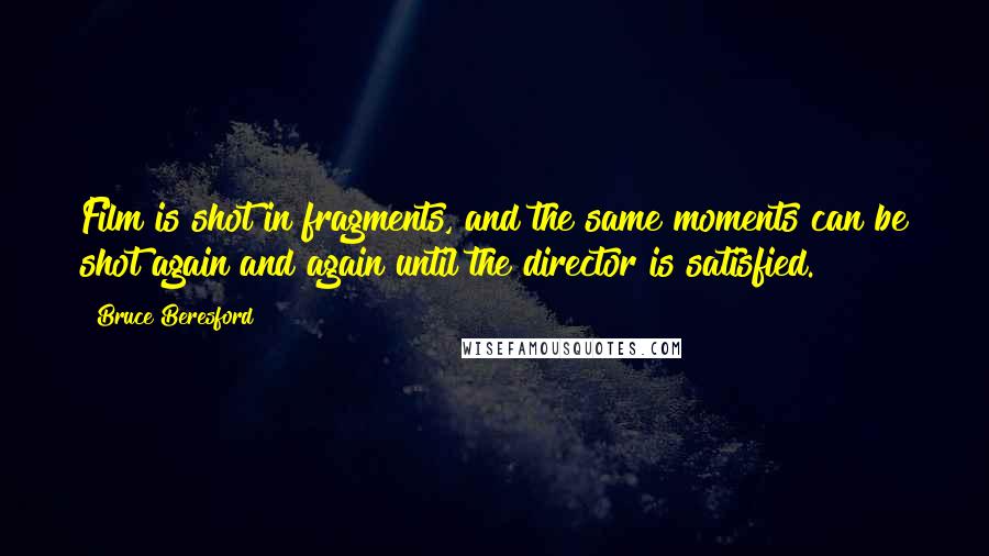 Bruce Beresford Quotes: Film is shot in fragments, and the same moments can be shot again and again until the director is satisfied.