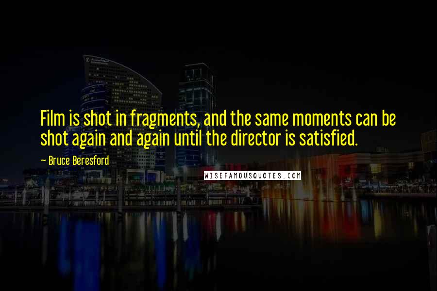 Bruce Beresford Quotes: Film is shot in fragments, and the same moments can be shot again and again until the director is satisfied.