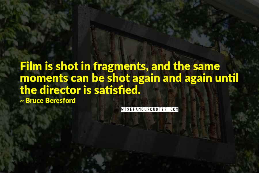 Bruce Beresford Quotes: Film is shot in fragments, and the same moments can be shot again and again until the director is satisfied.