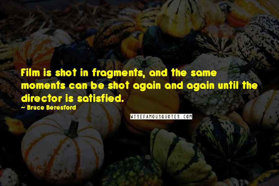 Bruce Beresford Quotes: Film is shot in fragments, and the same moments can be shot again and again until the director is satisfied.