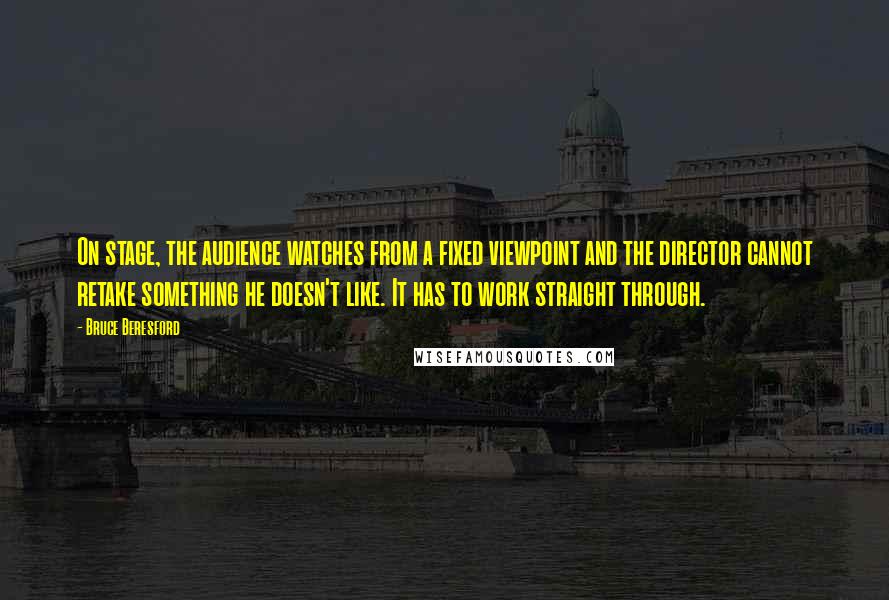 Bruce Beresford Quotes: On stage, the audience watches from a fixed viewpoint and the director cannot retake something he doesn't like. It has to work straight through.