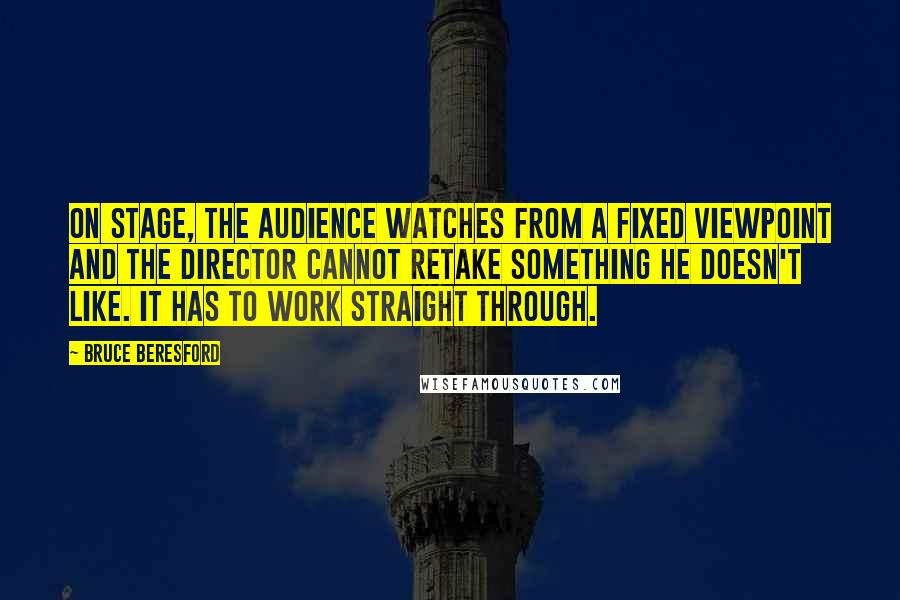 Bruce Beresford Quotes: On stage, the audience watches from a fixed viewpoint and the director cannot retake something he doesn't like. It has to work straight through.