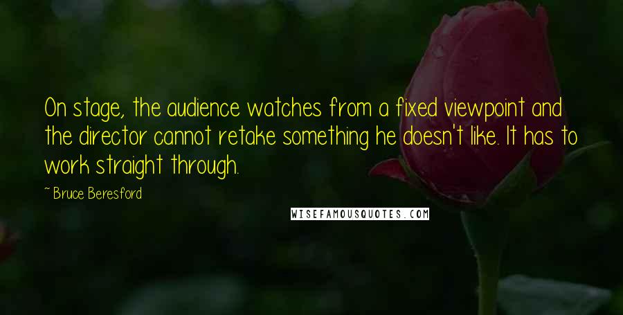 Bruce Beresford Quotes: On stage, the audience watches from a fixed viewpoint and the director cannot retake something he doesn't like. It has to work straight through.