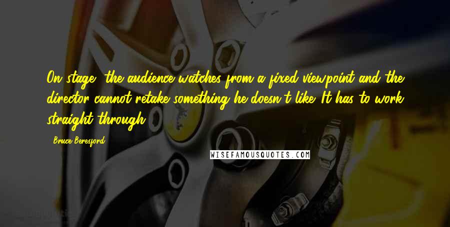 Bruce Beresford Quotes: On stage, the audience watches from a fixed viewpoint and the director cannot retake something he doesn't like. It has to work straight through.