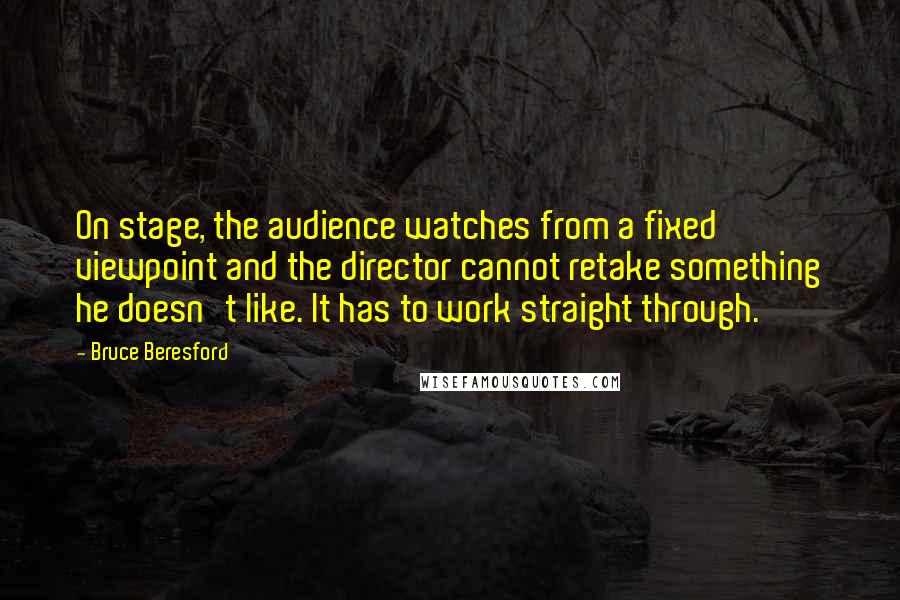Bruce Beresford Quotes: On stage, the audience watches from a fixed viewpoint and the director cannot retake something he doesn't like. It has to work straight through.