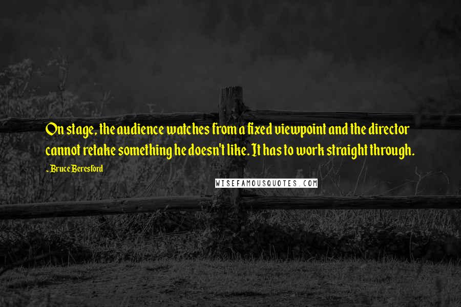 Bruce Beresford Quotes: On stage, the audience watches from a fixed viewpoint and the director cannot retake something he doesn't like. It has to work straight through.