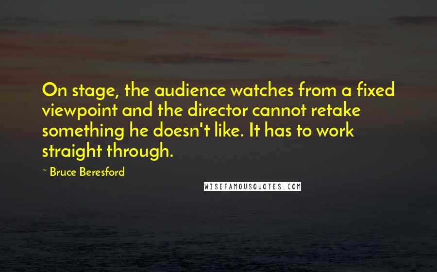Bruce Beresford Quotes: On stage, the audience watches from a fixed viewpoint and the director cannot retake something he doesn't like. It has to work straight through.