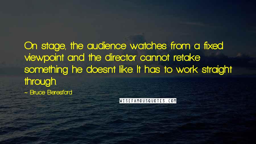 Bruce Beresford Quotes: On stage, the audience watches from a fixed viewpoint and the director cannot retake something he doesn't like. It has to work straight through.