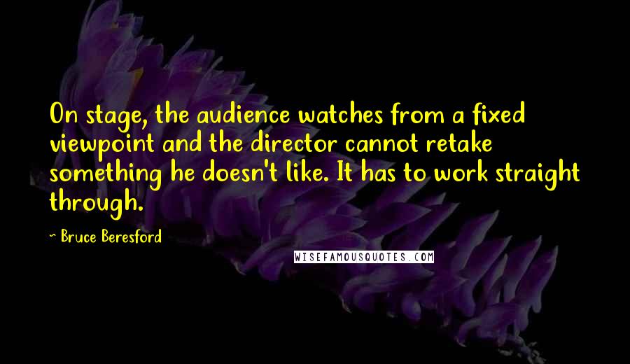 Bruce Beresford Quotes: On stage, the audience watches from a fixed viewpoint and the director cannot retake something he doesn't like. It has to work straight through.